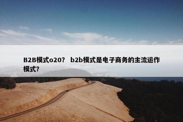 B2B模式o20？ b2b模式是电子商务的主流运作模式？