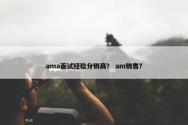 ama面试经验分销商？ am销售？