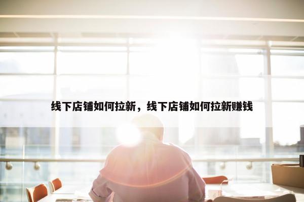 线下店铺如何拉新，线下店铺如何拉新赚钱