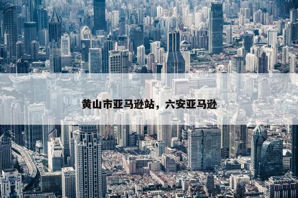 黄山市亚马逊站，六安亚马逊