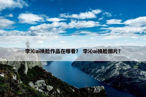 李沁ai换脸作品在哪看？ 李沁ai换脸图片？