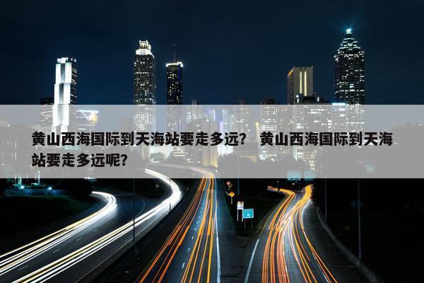 黄山西海国际到天海站要走多远？ 黄山西海国际到天海站要走多远呢？