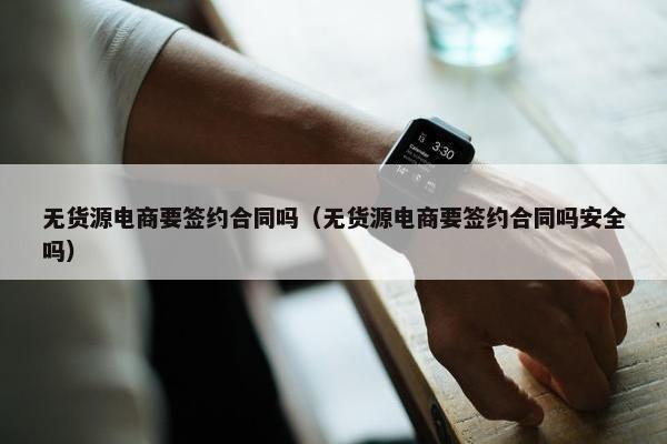 无货源电商要签约合同吗（无货源电商要签约合同吗安全吗）