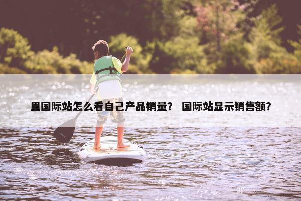 里国际站怎么看自己产品销量？ 国际站显示销售额？