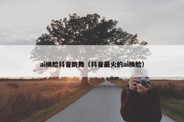 ai换脸抖音跳舞（抖音最火的ai换脸）