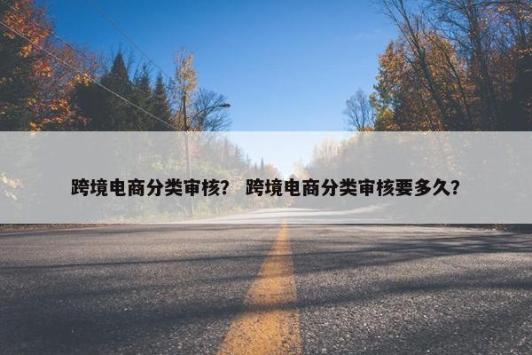 跨境电商分类审核？ 跨境电商分类审核要多久？