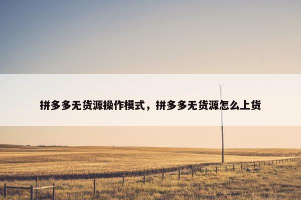 拼多多无货源操作模式，拼多多无货源怎么上货
