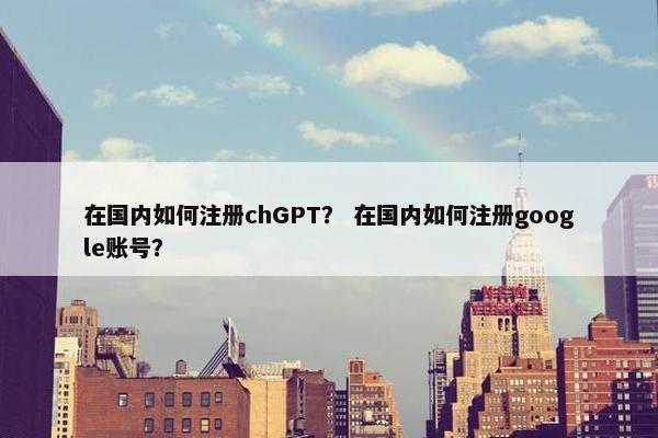 在国内如何注册chGPT？ 在国内如何注册google账号？