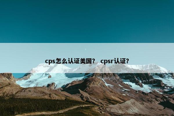 cps怎么认证美国？ cpsr认证？