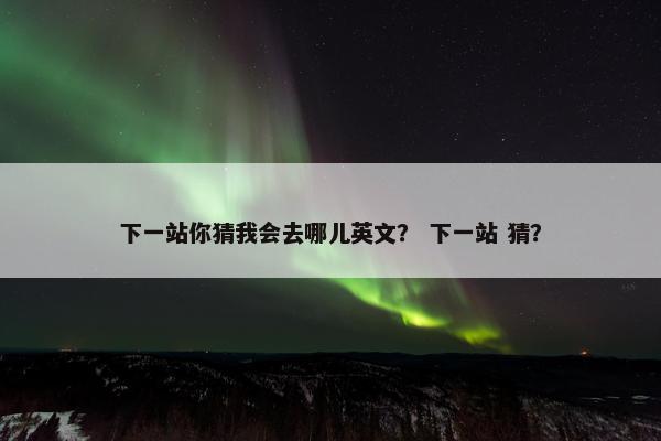 下一站你猜我会去哪儿英文？ 下一站 猜？