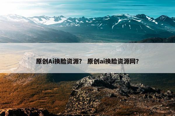 原创Ai换脸资源？ 原创ai换脸资源网？