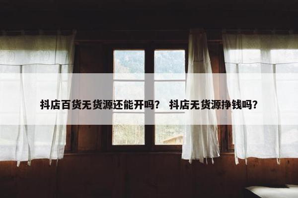抖店百货无货源还能开吗？ 抖店无货源挣钱吗？