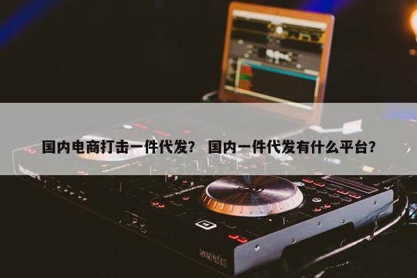 国内电商打击一件代发？ 国内一件代发有什么平台？