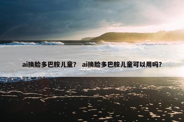 ai换脸多巴胺儿童？ ai换脸多巴胺儿童可以用吗？