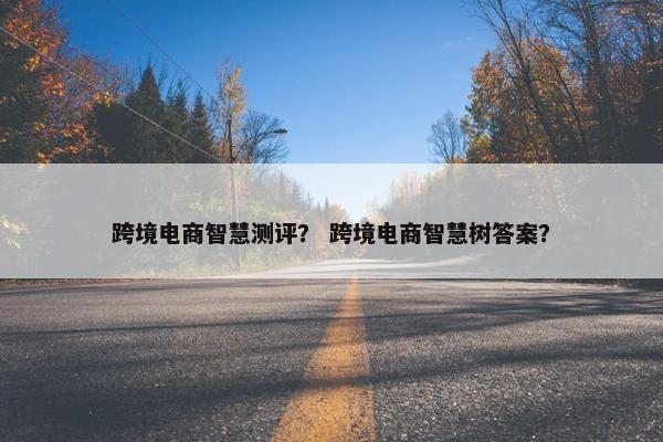 跨境电商智慧测评？ 跨境电商智慧树答案？