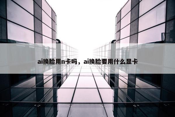 ai换脸用n卡吗，ai换脸要用什么显卡