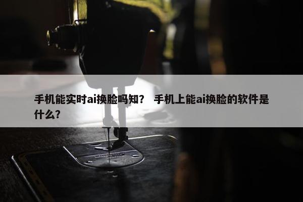 手机能实时ai换脸吗知？ 手机上能ai换脸的软件是什么？