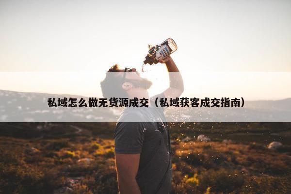 私域怎么做无货源成交（私域获客成交指南）