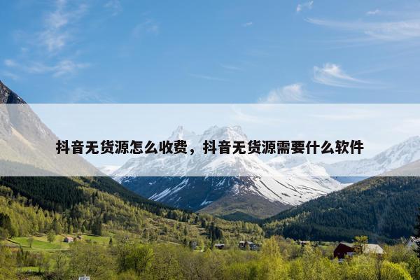 抖音无货源怎么收费，抖音无货源需要什么软件