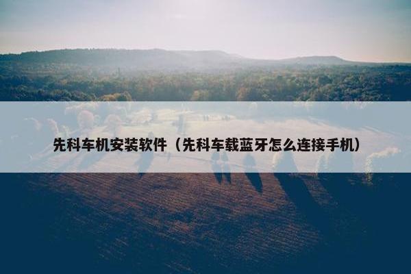 先科车机安装软件（先科车载蓝牙怎么连接手机）