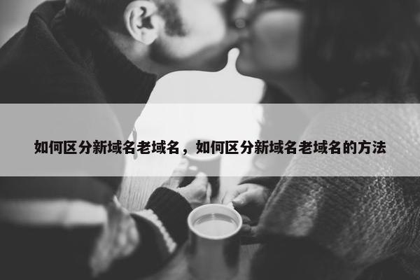 如何区分新域名老域名，如何区分新域名老域名的方法