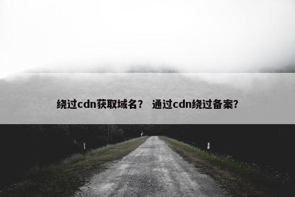 绕过cdn获取域名？ 通过cdn绕过备案？
