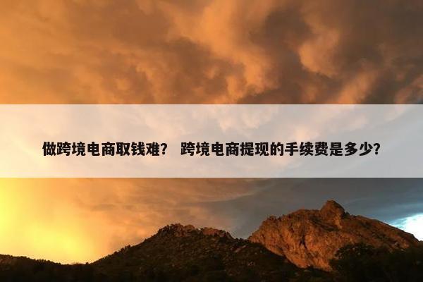 做跨境电商取钱难？ 跨境电商提现的手续费是多少？