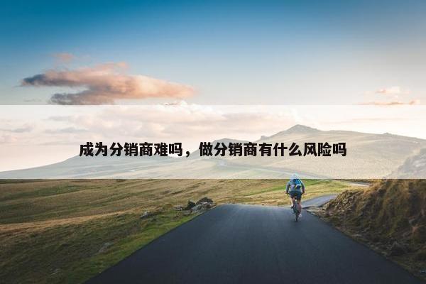 成为分销商难吗，做分销商有什么风险吗