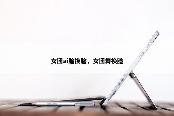 女团ai脸换脸，女团舞换脸