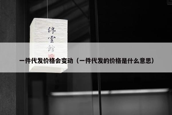 一件代发价格会变动（一件代发的价格是什么意思）