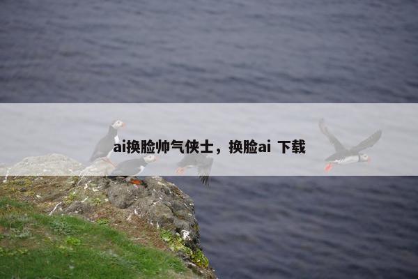 ai换脸帅气侠士，换脸ai 下载