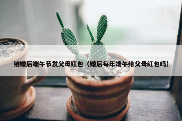 结婚后端午节发父母红包（婚后每年端午给父母红包吗）