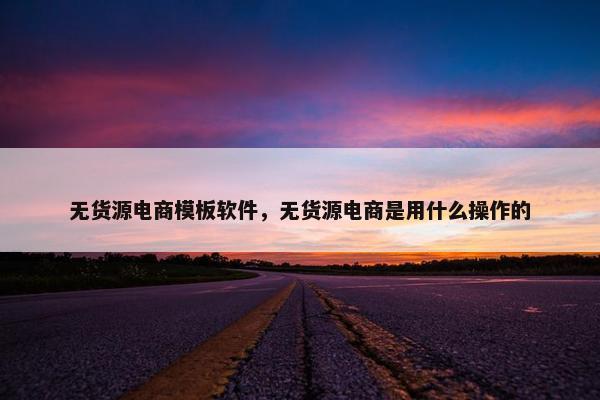 无货源电商模板软件，无货源电商是用什么操作的
