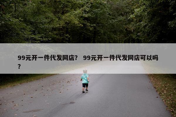 99元开一件代发网店？ 99元开一件代发网店可以吗？