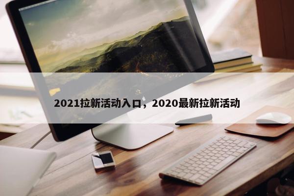 2021拉新活动入口，2020最新拉新活动