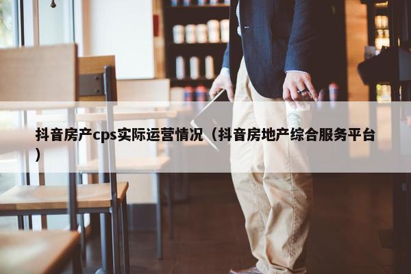 抖音房产cps实际运营情况（抖音房地产综合服务平台）