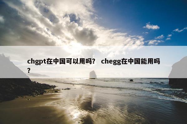 chgpt在中国可以用吗？ chegg在中国能用吗？