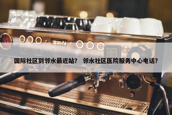 国际社区到邻水最近站？ 邻水社区医院服务中心电话？