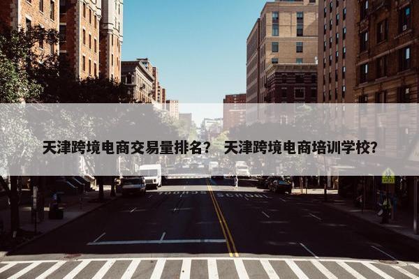 天津跨境电商交易量排名？ 天津跨境电商培训学校？