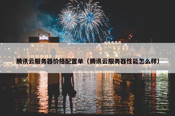腾讯云服务器价格配置单（腾讯云服务器性能怎么样）