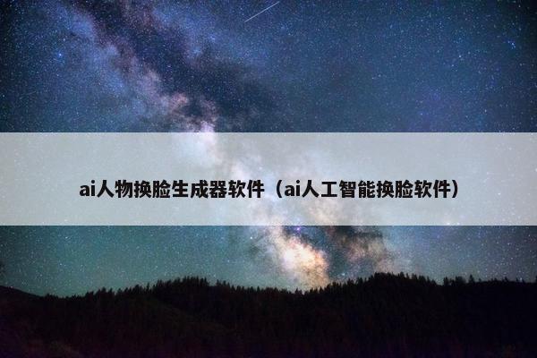 ai人物换脸生成器软件（ai人工智能换脸软件）