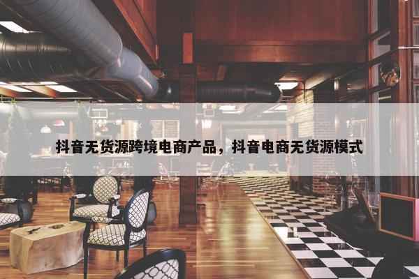 抖音无货源跨境电商产品，抖音电商无货源模式