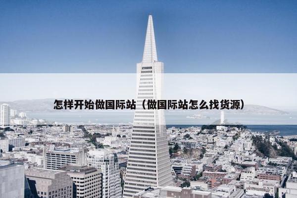 怎样开始做国际站（做国际站怎么找货源）