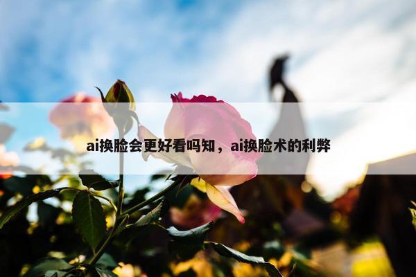 ai换脸会更好看吗知，ai换脸术的利弊