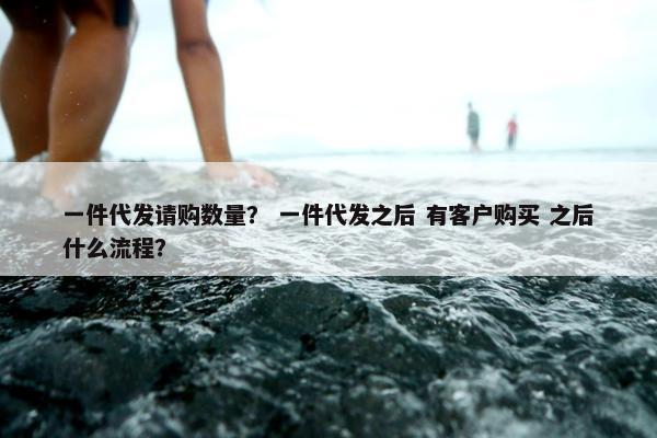 一件代发请购数量？ 一件代发之后 有客户购买 之后什么流程？