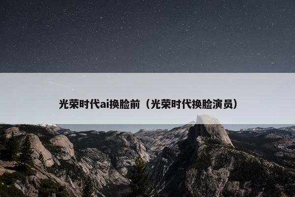 光荣时代ai换脸前（光荣时代换脸演员）