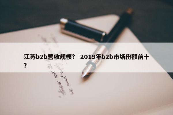 江苏b2b营收规模？ 2019年b2b市场份额前十？