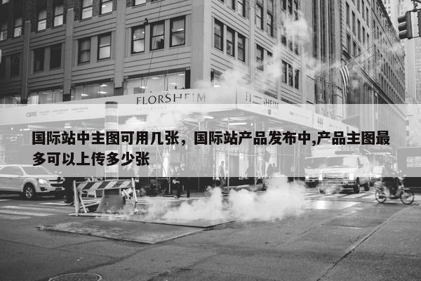 国际站中主图可用几张，国际站产品发布中,产品主图最多可以上传多少张
