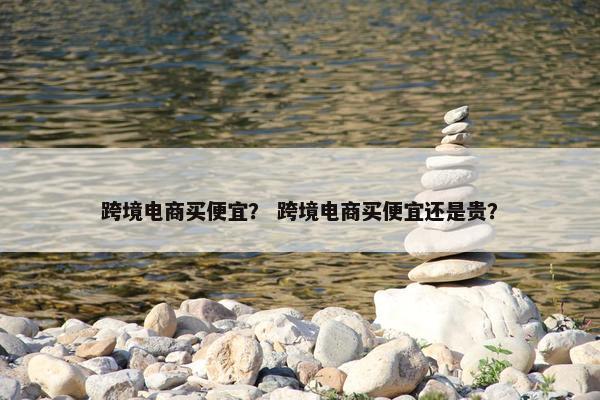 跨境电商买便宜？ 跨境电商买便宜还是贵？