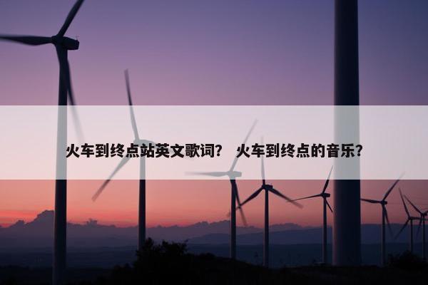 火车到终点站英文歌词？ 火车到终点的音乐？